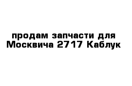 продам запчасти для Москвича 2717 Каблук